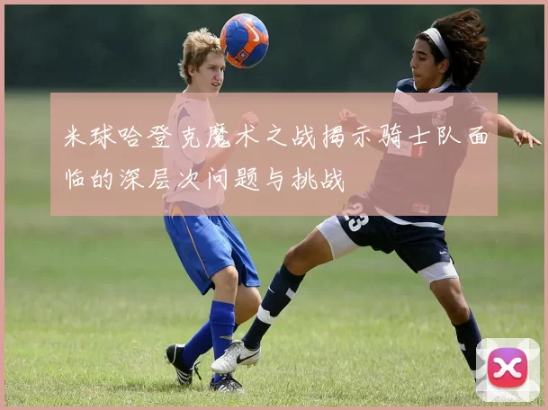 米球哈登克魔术之战揭示骑士队面临的深层次问题与挑战